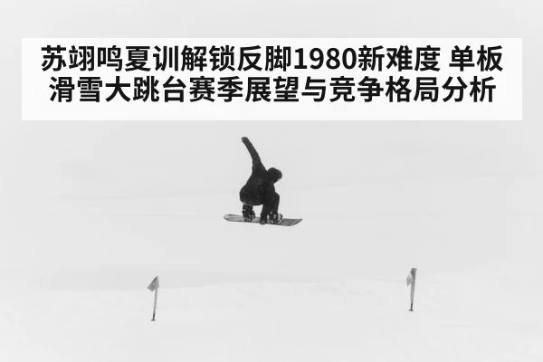 苏翊鸣夏训解锁反脚1980新难度 单板滑雪大跳台赛季展望与竞争格局分析